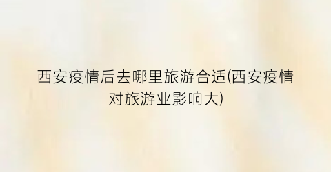 西安疫情后去哪里旅游合适(西安疫情对旅游业影响大)