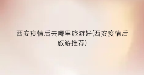 西安疫情后去哪里旅游好(西安疫情后旅游推荐)