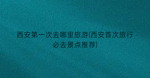 西安第一次去哪里旅游(西安首次旅行必去景点推荐)