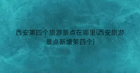 西安第四个旅游景点在哪里(西安旅游景点新增第四个)