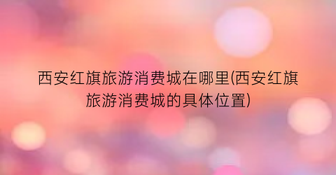 西安红旗旅游消费城在哪里(西安红旗旅游消费城的具体位置)