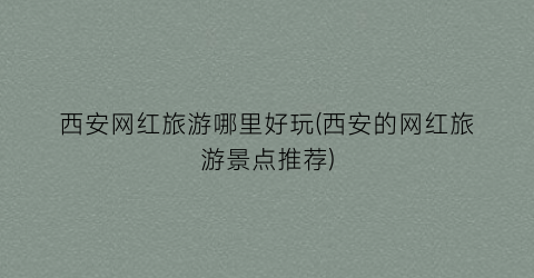 西安网红旅游哪里好玩(西安的网红旅游景点推荐)