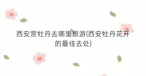 西安赏牡丹去哪里旅游(西安牡丹花开的最佳去处)