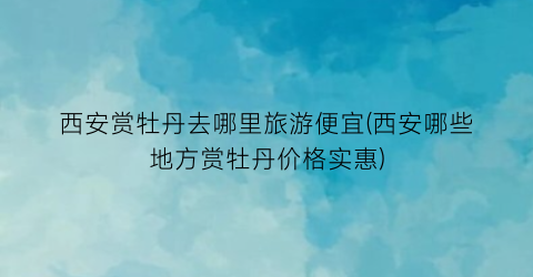 西安赏牡丹去哪里旅游便宜(西安哪些地方赏牡丹价格实惠)