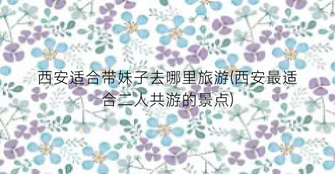 西安适合带妹子去哪里旅游(西安最适合二人共游的景点)