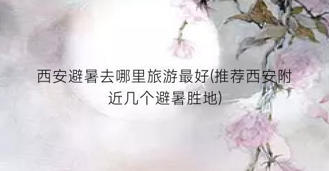 西安避暑去哪里旅游最好(推荐西安附近几个避暑胜地)