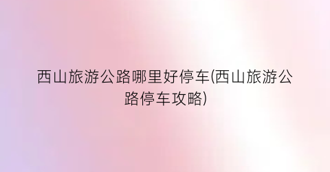 西山旅游公路哪里好停车(西山旅游公路停车攻略)
