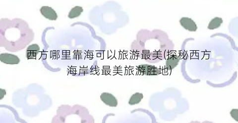 西方哪里靠海可以旅游最美(探秘西方海岸线最美旅游胜地)