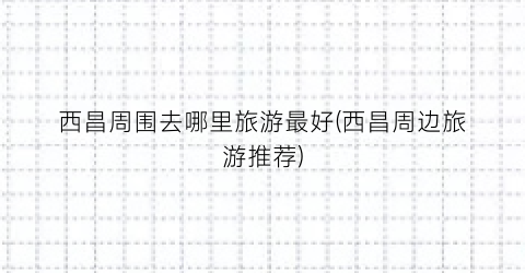 西昌周围去哪里旅游最好(西昌周边旅游推荐)