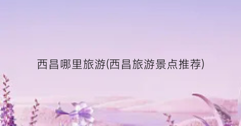 西昌哪里旅游(西昌旅游景点推荐)