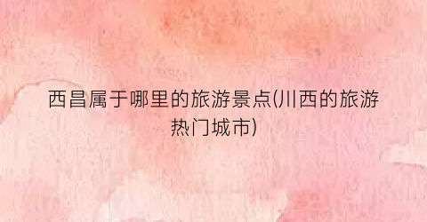 西昌属于哪里的旅游景点(川西的旅游热门城市)