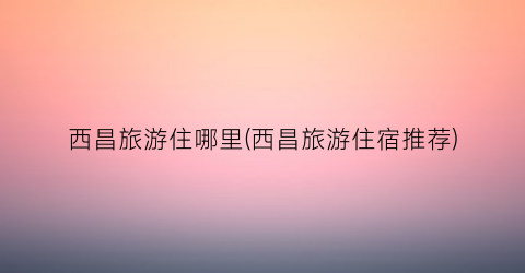 西昌旅游住哪里(西昌旅游住宿推荐)