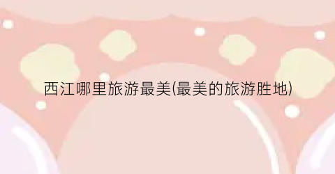 西江哪里旅游最美(最美的旅游胜地)