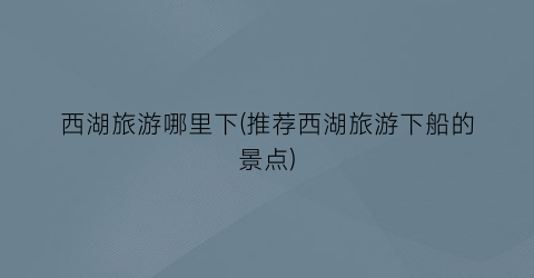西湖旅游哪里下(推荐西湖旅游下船的景点)