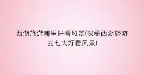 西湖旅游哪里好看风景(探秘西湖旅游的七大好看风景)