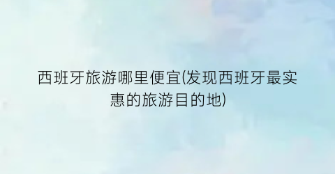 西班牙旅游哪里便宜(发现西班牙最实惠的旅游目的地)