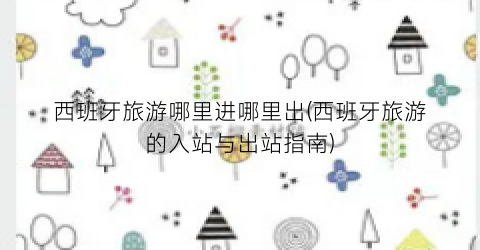 西班牙旅游哪里进哪里出(西班牙旅游的入站与出站指南)