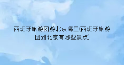 西班牙旅游团游北京哪里(西班牙旅游团到北京有哪些景点)