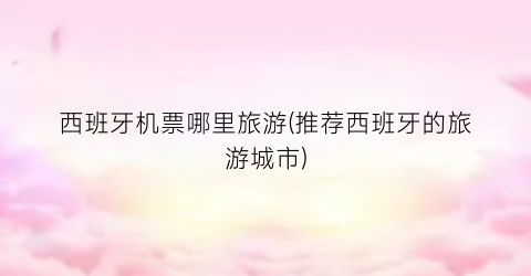 西班牙机票哪里旅游(推荐西班牙的旅游城市)