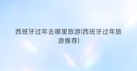 西班牙过年去哪里旅游(西班牙过年旅游推荐)