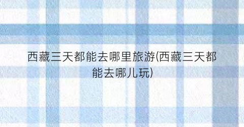 西藏三天都能去哪里旅游(西藏三天都能去哪儿玩)