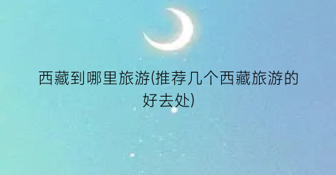 西藏到哪里旅游(推荐几个西藏旅游的好去处)