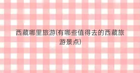 西藏哪里旅游(有哪些值得去的西藏旅游景点)