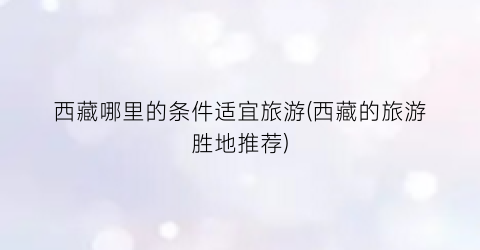 西藏哪里的条件适宜旅游(西藏的旅游胜地推荐)