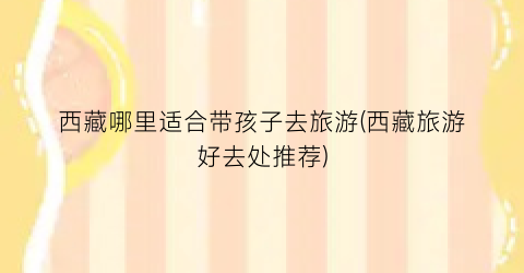 西藏哪里适合带孩子去旅游(西藏旅游好去处推荐)