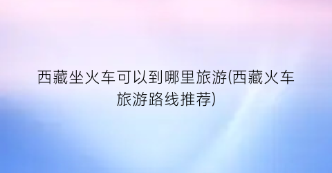 西藏坐火车可以到哪里旅游(西藏火车旅游路线推荐)