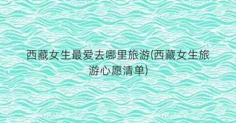 西藏女生最爱去哪里旅游(西藏女生旅游心愿清单)
