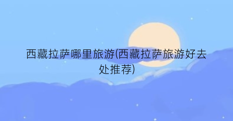 西藏拉萨哪里旅游(西藏拉萨旅游好去处推荐)