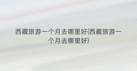 西藏旅游一个月去哪里好(西藏旅游一个月去哪里好)
