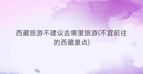 西藏旅游不建议去哪里旅游(不宜前往的西藏景点)