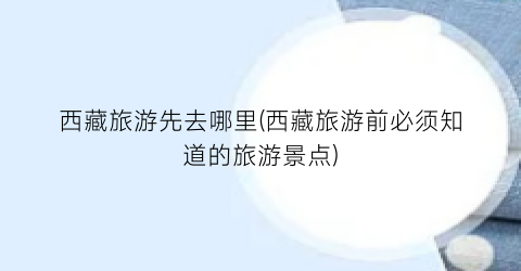西藏旅游先去哪里(西藏旅游前必须知道的旅游景点)