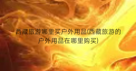 西藏旅游哪里买户外用品(西藏旅游的户外用品在哪里购买)