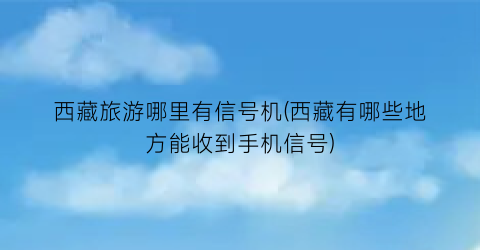 西藏旅游哪里有信号机(西藏有哪些地方能收到手机信号)