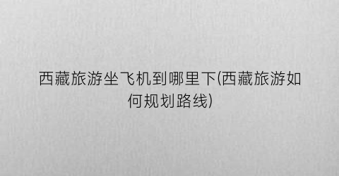 西藏旅游坐飞机到哪里下(西藏旅游如何规划路线)