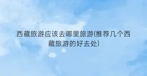 西藏旅游应该去哪里旅游(推荐几个西藏旅游的好去处)