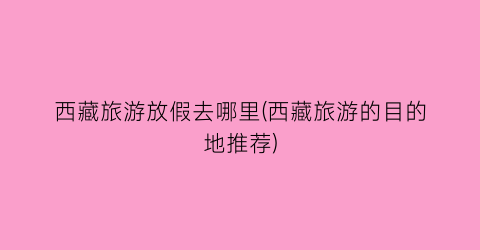 西藏旅游放假去哪里(西藏旅游的目的地推荐)