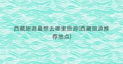 西藏旅游最想去哪里旅游(西藏旅游推荐地点)