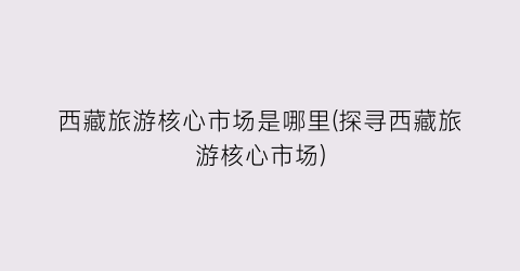 西藏旅游核心市场是哪里(探寻西藏旅游核心市场)