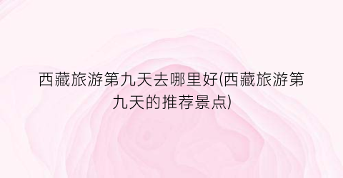 西藏旅游第九天去哪里好(西藏旅游第九天的推荐景点)