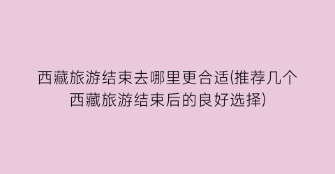 西藏旅游结束去哪里更合适(推荐几个西藏旅游结束后的良好选择)
