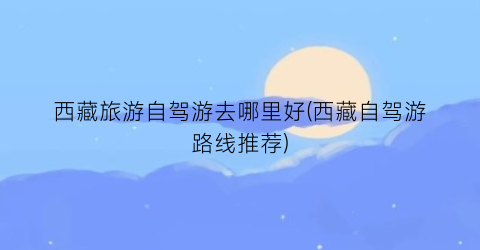 西藏旅游自驾游去哪里好(西藏自驾游路线推荐)