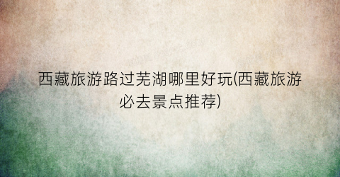 西藏旅游路过芜湖哪里好玩(西藏旅游必去景点推荐)