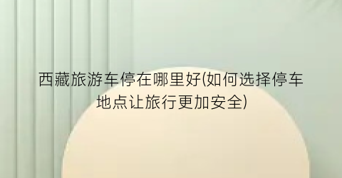 西藏旅游车停在哪里好(如何选择停车地点让旅行更加安全)
