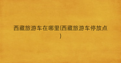 西藏旅游车在哪里(西藏旅游车停放点)