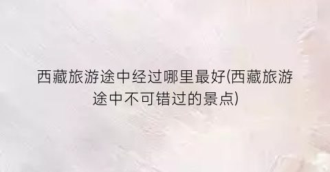 西藏旅游途中经过哪里最好(西藏旅游途中不可错过的景点)