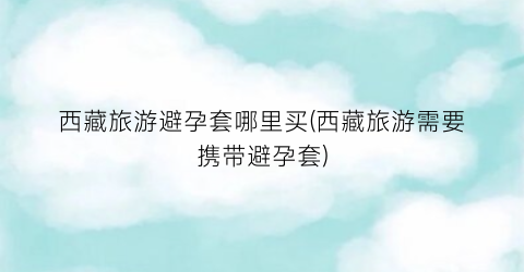 西藏旅游避孕套哪里买(西藏旅游需要携带避孕套)